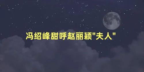 冯绍峰甜呼赵丽颖"夫人"